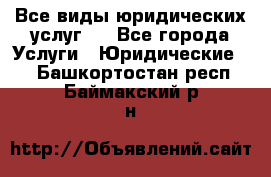 Все виды юридических услуг.  - Все города Услуги » Юридические   . Башкортостан респ.,Баймакский р-н